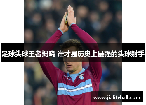 足球头球王者揭晓 谁才是历史上最强的头球射手